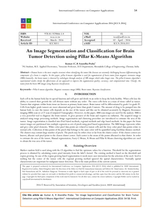 International Conference on Computer Applications 54
Cite this article as: Kumar A, R Anandha Praba. “An Image Segmentation and Classification for Brain Tumor
Detection using Pillar K-Means Algorithm”. International Conference on Computer Applications 2016: 54-58. Print.
International Conference on Computer Applications 2016 [ICCA 2016]
ISBN 978-81-929866-5-4 VOL 05
Website icca.co.in eMail icca@asdf.res.in
Received 14 – March– 2016 Accepted 02 - April – 2016
Article ID ICCA011 eAID ICCA.2016.011
An Image Segmentation and Classification for Brain
Tumor Detection using Pillar K-Means Algorithm
Kumar A1
, R Anandha Praba2
1
PG Student, M.E. Applied Electronics, 2
Associate Professor, ECE Department, Meenakshi College of Engineering, Chennai, India
Abstract - Human brain is the most complex structure where identifying the tumor like diseases are extremely challenging because differentiating the
components of a brain is complex. In this paper, pillar k-means algorithm is used for segmentation of brain tumor from magnetic resonance image
(MRI).Generally, the brain tumor is detected by radiologist through analysis of MR images which takes longer time. The pillar k-means algorithm’s
experimental results clarify the effectiveness of our approach to improve the segmentation quality, accuracy, and computational time. Classify, the
tumor from the brain MR images using Bayesian classification.
Keywords – Pillar k-means algorithm, Magnetic resonance image (MRI), Brain tumor, Bayesian classification.
I. INTRODUCTION
Each cell in the human body has its special function and will grow and divide in an order to keep the body healthy. When cells lose the
ability to control their growth the cell division starts without any order. The extra cells form as a mass of tissue called as tumor.
Tumors that originate within brain tissue are known as primary brain tumor. Brain tumor will be differentiated by grade I to grade IV.
Cells from higher grade tumors are more abnormal and grow faster than grade I tumors. The amount of drug to be pumped into the
human body to cure the tumor cells depends on the size of the tumor and this can be obtained accurately by Magnetic Resonance
imaging (MRI) scan or a CT scan (Computed Tomography). However, in this paper, MRI scan images are used for the analysis. MRI is
a very powerful tool to diagnose the brain tumors. It gives pictures of the brain and requires no radiation. The acquired image is
analyzed using image processing methods. Image segmentation and clustering procedure are introduced to estimate the area of the
tumor. Image segmentation is classified into Pixel based methods, regional methods and edge based methods. In this paper the brain
tumor images are partitioned into multiple segments as sets of pixels using pixel based segmentation. The MRI Image represents white
and grey color pixel elements. White color pixel data points are related to tumor cells and the Gray color pixel data points relate to
normal cells. Collection of data points of the pixels that belongs to the same color will be quantified using Euclidian distance method.
The clusters may contain large number of pixels. The pixels may be either close or far from the cluster center. If the cluster centers are
known, allocate each pixel point to the closest cluster center. Each center is the mean of the points allocated to that cluster. In order
to estimate the area of the tumor, Manual segmentation, Fuzzy C-Means, K-Means and Pillar K-Means clustering algorithms are used
to obtain the true area of the tumor.
II. Existing Overview
Markov random field is used along with the CS algorithm to find the optimum values for a function. Threshold for the segmentation
process is obtained by calculating centre pixel intensity from the label’s kernel. The existing method is based on the threshold and
region growing. In case of the region growing based segmentation it needs more user interaction for the selection of the seed. Seed is
nothing but the center of the tumor cells the regional growing method ignored the spatial characteristics. Normally spatial
characteristics are important for malignant tumor detection. This is the main problem of the current system.
This paper is prepared exclusively for International Conference on Computer Applications 2016 [ICCA 2016] which is published by ASDF International,
Registered in London, United Kingdom under the directions of the Editor-in-Chief Dr Gunasekaran Gunasamy and Editors Dr. Daniel James, Dr. Kokula Krishna
Hari Kunasekaran and Dr. Saikishore Elangovan. Permission to make digital or hard copies of part or all of this work for personal or classroom use is granted
without fee provided that copies are not made or distributed for profit or commercial advantage, and that copies bear this notice and the full citation on the first
page. Copyrights for third-party components of this work must be honoured. For all other uses, contact the owner/author(s). Copyright Holder can be reached at
copy@asdf.international for distribution.
2016 © Reserved by Association of Scientists, Developers and Faculties [www.ASDF.international]
 