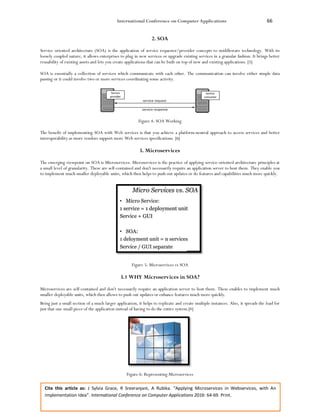 International Conference on Computer Applications 66
Cite this article as: J Sylvia Grace, R Sreeranjani, A Rubika. “Applying Microservices in Webservices, with An
Implementation Idea”. International Conference on Computer Applications 2016: 64-69. Print.
2. SOA
Service oriented architecture (SOA) is the application of service requester/provider concepts to middleware technology. With its
loosely coupled nature, it allows enterprises to plug in new services or upgrade existing services in a granular fashion. It brings better
reusability of existing assets and lets you create applications that can be built on top of new and existing applications. [5]
SOA is essentially a collection of services which communicate with each other. The communication can involve either simple data
passing or it could involve two or more services coordinating some activity.
Figure 4: SOA Working
The benefit of implementing SOA with Web services is that you achieve a platform-neutral approach to access services and better
interoperability as more vendors support more Web services specifications. [6]
3. Microservices
The emerging viewpoint on SOA is Microservices. Microservices is the practice of applying service-oriented architecture principles at
a small level of granularity. These are self-contained and don't necessarily require an application server to host them. They enable you
to implement much smaller deployable units, which then helps to push out updates or do features and capabilities much more quickly.
Figure 5: Microservices vs SOA
3.1 WHY Microservices in SOA?
Microservices are self-contained and don't necessarily require an application server to host them. These enables to implement much
smaller deployable units, which then allows to push out updates or enhance features much more quickly.
Being just a small section of a much larger application, it helps to replicate and create multiple instances. Also, it spreads the load for
just that one small piece of the application instead of having to do the entire system.[4]
Figure 6: Representing Microservices
 