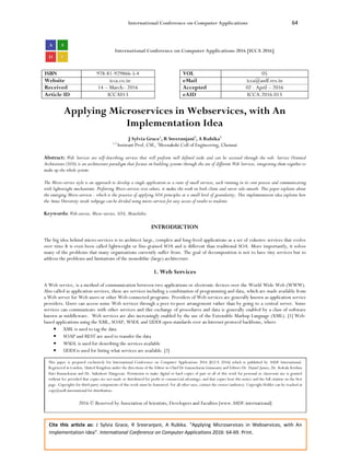 International Conference on Computer Applications 64
Cite this article as: J Sylvia Grace, R Sreeranjani, A Rubika. “Applying Microservices in Webservices, with An
Implementation Idea”. International Conference on Computer Applications 2016: 64-69. Print.
International Conference on Computer Applications 2016 [ICCA 2016]
ISBN 978-81-929866-5-4 VOL 05
Website icca.co.in eMail icca@asdf.res.in
Received 14 – March– 2016 Accepted 02 - April – 2016
Article ID ICCA013 eAID ICCA.2016.013
Applying Microservices in Webservices, with An
Implementation Idea
J Sylvia Grace1
, R Sreeranjani2
, A Rubika3
1,3
Assistant Prof, CSE, 2
Meenakshi Coll of Engineering, Chennai
Abstract: Web Services are self-describing services that will perform well defined tasks and can be accessed through the web. Service Oriented
Architecture (SOA) is an architecture paradigm that focuses on building systems through the use of different Web Services, integrating them together to
make up the whole system.
The Micro-service style is an approach to develop a single application as a suite of small services, each running in its own process and communicating
with lightweight mechanisms. Preferring Micro-services over others, it makes the work on both client and server side smooth. This paper explains about
the emerging Micro-services - which is the practice of applying SOA principles at a small level of granularity. This implementation idea explains how
the Anna University result webpage can be divided using micro-services for easy access of results to students.
Keywords: Web-servies, Micro-service, SOA, Monolithic
INTRODUCTION
The big idea behind micro-services is to architect large, complex and long-lived applications as a set of cohesive services that evolve
over time It is even been called lightweight or fine-grained SOA and is different than traditional SOA. More importantly, it solves
many of the problems that many organizations currently suffer from. The goal of decomposition is not to have tiny services but to
address the problems and limitations of the monolithic (large) architecture.
1. Web Services
A Web service, is a method of communication between two applications or electronic devices over the World Wide Web (WWW).
Also called as application services, these are services including a combination of programming and data, which are made available from
a Web server for Web users or other Web-connected programs. Providers of Web services are generally known as application service
providers. Users can access some Web services through a peer-to-peer arrangement rather than by going to a central server. Some
services can communicate with other services and this exchange of procedures and data is generally enabled by a class of software
known as middleware. Web services are also increasingly enabled by the use of the Extensible Markup Language (XML). [1] Web-
based applications using the XML, SOAP, WSDL and UDDI open standards over an Internet protocol backbone, where
• XML is used to tag the data
• SOAP and REST are used to transfer the data
• WSDL is used for describing the services available
• UDDI is used for listing what services are available. [2]
This paper is prepared exclusively for International Conference on Computer Applications 2016 [ICCA 2016] which is published by ASDF International,
Registered in London, United Kingdom under the directions of the Editor-in-Chief Dr Gunasekaran Gunasamy and Editors Dr. Daniel James, Dr. Kokula Krishna
Hari Kunasekaran and Dr. Saikishore Elangovan. Permission to make digital or hard copies of part or all of this work for personal or classroom use is granted
without fee provided that copies are not made or distributed for profit or commercial advantage, and that copies bear this notice and the full citation on the first
page. Copyrights for third-party components of this work must be honoured. For all other uses, contact the owner/author(s). Copyright Holder can be reached at
copy@asdf.international for distribution.
2016 © Reserved by Association of Scientists, Developers and Faculties [www.ASDF.international]
 