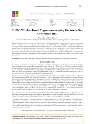 International Conference on Computer Applications 70
Cite this article as: R Sowndharya, K Sasi Kumar. “MIMO Wireless based Cryptosystem using ELECTRONIC Key
Generation Unit”. International Conference on Computer Applications 2016: 70-73. Print.
International Conference on Computer Applications 2016 [ICCA 2016]
ISBN 978-81-929866-5-4 VOL 05
Website icca.co.in eMail icca@asdf.res.in
Received 14 – March– 2016 Accepted 02 - April – 2016
Article ID ICCA014 eAID ICCA.2016.014
MIMO Wireless based Cryptosystem using Electronic Key
Generation Unit
R Sowndharya1
, K Sasi Kumar2
1
PG Student, 2
Assistant Professor, Department of ECE, Meenakshi College of Engineering, Chennai, Tamilnadu, India
Abstract: Wireless communication systems, multi-input multi-output (MIMO) technology has been recognized as the key ingredient to support higher
data rate as well as better transmission quality after using this algorithm of a XTEA or MTEA scheme. Modified TEA is used for encryption of the text.
Then decryption unit for decrypting the cipher text and convert that to plain text. Key generation unit is to generate 128bit key and these keys are send
along with cipher text. Encryption and decryption system ensures the original data are send and received by the users in secured environment. The
Received data are retrieving by the authorized users by providing key generation like private keys this Key Pattern generations provide more security to
the messages. Extended tiny encryption algorithm or modified tiny encryption algorithm and tiny encryption algorithm are used to enhance the size,
speed and security in the system. These algorithms are better compared to configurable joint detection decoding algorithm (CJDD) and valid symbol
finder algorithm.
Keywords: Multi-input multi-output (MIMO), Modified or extended tiny encryption algorithm (MTEA), software defined radio (SDR).
I. INTRODUCTION
As computer systems become more pervasive and complex, security is increasingly important. This paper attempts to develop a
simple, stronger and safer cryptographic algorithm which would not only be a secure one, but also reduces total time taken for
encryption and decryption. In the existing system, there are some security issues. Hence in order to provide security mechanism, we
propose an algorithm called Modified Tiny Encryption Algorithm (MTEA). The modified algorithm MTEA is a new secret-key block
cipher of 64 bit that uses good features of Tiny Encryption Algorithm (TEA). TEA consumes more time and security level is very low.
So we go for MTEA. In this paper we use MIMO wireless based cryptosystem.
This paper proposes a field-programmable gate array (FPGA)-based software defined radio (SDR). The implementation of digital FTS
in SDR platform is purely a new kind. In this paper, we present a Software Defined Radio (SDR) platform which replaces a multiple
platform-based system with a single platform. In the existing paper only one flight can be controlled but in the proposed paper more
than one flight can be controlled. As computer systems become more pervasive and complex, security is increasingly important. This
paper attempts to develop a simple, stronger and safer cryptographic algorithm which would not only be a secure one, but also reduces
total time taken for encryption and decryption. In the existing system, there are some security issues. Hence in order to provide
security mechanism, we propose an algorithm called Modified Tiny Encryption Algorithm (MTEA). The modified algorithm MTEA is
a new secret-key block cipher of 64 bit that uses good features of Tiny Encryption Algorithm (TEA). TEA consumes more time and
security level is very low. So we go for MTEA. In this paper we use MIMO wireless based cryptosystem.
This is one of the most modern developments in IC integration. They include more than 10000 transistors per chip. They cannot be
operated by normal programming and have specialized programming and coding techniques. Also they paved the way for ASIC
designs, VLSI design flows and complex integrated circuits. They helped in revolutionizing the IC technology.
This paper is prepared exclusively for International Conference on Computer Applications 2016 [ICCA 2016] which is published by ASDF International,
Registered in London, United Kingdom under the directions of the Editor-in-Chief Dr Gunasekaran Gunasamy and Editors Dr. Daniel James, Dr. Kokula Krishna
Hari Kunasekaran and Dr. Saikishore Elangovan. Permission to make digital or hard copies of part or all of this work for personal or classroom use is granted
without fee provided that copies are not made or distributed for profit or commercial advantage, and that copies bear this notice and the full citation on the first
page. Copyrights for third-party components of this work must be honoured. For all other uses, contact the owner/author(s). Copyright Holder can be reached at
copy@asdf.international for distribution.
2016 © Reserved by Association of Scientists, Developers and Faculties [www.ASDF.international]
 