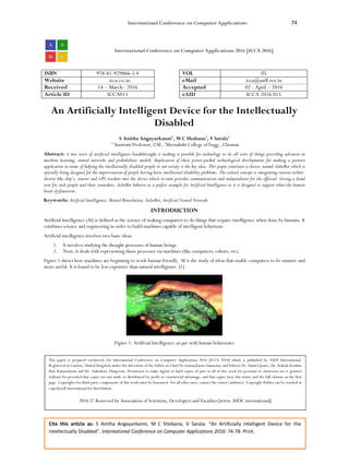 International Conference on Computer Applications 74
Cite this article as: S Anitha Angayarkanni, M C Shobana, V Sarala. “An Artificially Intelligent Device for the
Intellectually Disabled”. International Conference on Computer Applications 2016: 74-78. Print.
International Conference on Computer Applications 2016 [ICCA 2016]
ISBN 978-81-929866-5-4 VOL 05
Website icca.co.in eMail icca@asdf.res.in
Received 14 – March– 2016 Accepted 02 - April – 2016
Article ID ICCA015 eAID ICCA.2016.015
An Artificially Intelligent Device for the Intellectually
Disabled
S Anitha Angayarkanni1
, M C Shobana2
, V Sarala3
1,3
Assistant Professor, CSE, 2
Meenakshi College of Engg., Chennai
Abstract: A new wave of artificial intelligence breakthroughs is making it possible for technology to do all sorts of things providing advances in
machine learning, neural networks and probabilistic models. Implication of these power-packed technological developments for making a positive
application in terms of helping the intellectually disabled people in our society is the key idea. This paper constructs a device, named AiderBot which is
specially being designed for the improvisation of people having basic intellectual disability problems. The central concept is integrating various techno-
devices like chip’s, sensors and GPS trackers into the device which in turn provides communication and independence for the affected. Giving a hand
over for such people and their caretakers, AiderBot behaves as a perfect example for Artificial Intelligence as it is designed to support when the human
brain dysfunctions.
Keywords: Artificial Intelligence, Mental Retardation, AiderBot, Artificial Neural Network.
INTRODUCTION
Artificial Intelligence (AI) is defined as the science of making computers to do things that require intelligence when done by humans. It
combines science and engineering in order to build machines capable of intelligent behaviour.
Artificial intelligence involves two basic ideas.
1. It involves studying the thought processes of human beings.
2. Next, it deals with representing those processes via machines (like computers, robots, etc).
Figure 1 shows how machines are beginning to work human-friendly. AI is the study of ideas that enable computers to be smarter and
more useful. It is found to be less expensive than natural intelligence. [1]
Figure 1: Artificial Intelligence on par with human behaviours
This paper is prepared exclusively for International Conference on Computer Applications 2016 [ICCA 2016] which is published by ASDF International,
Registered in London, United Kingdom under the directions of the Editor-in-Chief Dr Gunasekaran Gunasamy and Editors Dr. Daniel James, Dr. Kokula Krishna
Hari Kunasekaran and Dr. Saikishore Elangovan. Permission to make digital or hard copies of part or all of this work for personal or classroom use is granted
without fee provided that copies are not made or distributed for profit or commercial advantage, and that copies bear this notice and the full citation on the first
page. Copyrights for third-party components of this work must be honoured. For all other uses, contact the owner/author(s). Copyright Holder can be reached at
copy@asdf.international for distribution.
2016 © Reserved by Association of Scientists, Developers and Faculties [www.ASDF.international]
 
