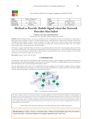International Conference on Computer Applications 79
Cite this article as: V Vidhya, S Avinash, A Hemalatha Dhevi. “Method to Provide Mobile Signal when the Network
Provider Has Failed”. International Conference on Computer Applications 2016: 79-82. Print.
International Conference on Computer Applications 2016 [ICCA 2016]
ISBN 978-81-929866-5-4 VOL 05
Website icca.co.in eMail icca@asdf.res.in
Received 14 – March– 2016 Accepted 02 - April – 2016
Article ID ICCA016 eAID ICCA.2016.016
Method to Provide Mobile Signal when the Network
Provider Has Failed
V Vidhya1
, S Avinash2
, A Hemalatha Dhevi3
1,3
Assistant Prof, CSE, 2
Meenakshi College of Engineering, Chennai
Abstract: Mobile communication plays a vital role in every human’s life. The basic requirement to initiate this communication is a mobile signal. A
mobile signal, which is also known as reception, is the signal strength received by a mobile phone from a cellular network. This signal is detected by the
SIM (Subscriber Identity Module) card that is inserted into the phone and helps to send and receive calls/text messages. Various network (signal)
providers include Airtel, Vodafone and BSNL etc, whose primary goal is to facilitate their customers with their best reception. But, at the situations
where the signal vanishes, the network subscribers (users) become helpless.
In this paper, we suggest a method which helps the subscribers to gain signal from other network providers, in case of emergency situations, when their
own network provider has failed. This is implemented by making changes in the ICCID (Integrated Circuit Card ID) of the SIM. By implementing this
concept, we can also provide signal to those subscribers in the dead zones of a particular network, where a dead zone is defined as an area in which
mobile phones cannot transmit to a nearby tower or a base station.
Keywords: Reception, Network, SIM card, ICCID
1. INTRODUCTION
A mobile phone sends and receives information by radio communication. Radio frequency signals are transmitted from the phone to
the nearest base station and incoming signals are sent from the base station to the phone, at a slightly different frequency. Base stations
link mobile phones to the rest of the moving and fixed phone network.
Once the signal reaches a base station it can be transmitted to the main telephone network, either by telephone cables or by higher
frequency radio links between an antenna (e.g. dish) at the base station and another at a terminal connected to the main telephone
network, represented by Figure 1. [1] Thus the communication takes place.
Figure 1: Communication using base stations
This paper is prepared exclusively for International Conference on Computer Applications 2016 [ICCA 2016] which is published by ASDF International,
Registered in London, United Kingdom under the directions of the Editor-in-Chief Dr Gunasekaran Gunasamy and Editors Dr. Daniel James, Dr. Kokula Krishna
Hari Kunasekaran and Dr. Saikishore Elangovan. Permission to make digital or hard copies of part or all of this work for personal or classroom use is granted
without fee provided that copies are not made or distributed for profit or commercial advantage, and that copies bear this notice and the full citation on the first
page. Copyrights for third-party components of this work must be honoured. For all other uses, contact the owner/author(s). Copyright Holder can be reached at
copy@asdf.international for distribution.
2016 © Reserved by Association of Scientists, Developers and Faculties [www.ASDF.international]
 