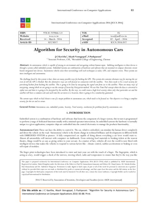 International Conference on Computer Applications 83
Cite this article as: J C Kavitha, Akash Venugopal, S Pushparani. “Algorithm for Security in Autonomous Cars”.
International Conference on Computer Applications 2016: 83-88. Print.
International Conference on Computer Applications 2016 [ICCA 2016]
ISBN 978-81-929866-5-4 VOL 05
Website icca.co.in eMail icca@asdf.res.in
Received 14 – March– 2016 Accepted 02 - April – 2016
Article ID ICCA017 eAID ICCA.2016.017
Algorithm for Security in Autonomous Cars
J C Kavitha1
, Akash Venugopal2
, S Pushparani3
1,3
Associate Professor, CSE, 2
Meenakshi College of Engineering, Chennai
Abstract: An autonomous vehicle is capable of sensing its environment and navigating without human input. Imbibing intelligence to these devices is
through a system called embedded systems. Embedded Systems are combinations of hardware and software that are mounted on compact electronic circuit
boards integrated into devices. Autonomous vehicles sense their surroundings with such techniques as radar, GPS, and computer vision. These systems are
more intelligent and autonomous.
The challenge faced by this system is that; there are many possible ways for hacking the GPS. This system also contains alternate way for moving the car
even if still the GPS is blocked. But the alternative ways are still focused on connection with the satellite. Now there needs to be a total security for
preventing hackers from hacking the satellite. This is going to be done by encrypting the signal sent from car to the satellite. There are many ways of
encrypting, among which we are going to use the concept of Secret key Encryption method. We use One-Time-Pad concept where the data is converted to
cipher text and then it is going to be decrypted by the satellite. By this way, we could create a high level security where only that particular car and the
satellite will have a common code and each time the car moves to a location, there is going to be a random key generated.
The current topic which we had chosen is one of a major problem in autonomous cars, which needs to be focused on. Our objective is to bring a complete
security for the car and its owner.
General-Terms: Autonomous cars, embedded systems, Security, Total security, resolutions for problems faced by autonomous cars.
1. INTRODUCTION
Embedded system is a combination of hardware and software that forms the component of a larger system; this in turn is programmed
to perform a range of dedicated functions usually with a minimal operator intervention. In embedded systems the hardware is normally
unique to a given application; computer chips are embedded into the control electronics to manage the products functionality.
Autonomous Cars: These cars have the ability to control it. The car, which is embedded, can simulate the human driver completely
and direct the vehicle on the road. Autonomous vehicle is the drastic change in technical brilliance and developments in different fields
with EMBEDDED SYSTEM as pioneer. A fully computerized car capable of doing almost everything a car lover would want to.
Almost all automobiles will interact with computer on dashboards. From ordering food materials to booking tickets at the nearest
theatre, things would be as easy as giving orders to your servant. As a matter of fact, vehicles all over the world is now fitted with
intelligent devices that makes the vehicles to respond to various factors like - climate control, sudden accelerations or braking or even
self-repair of modules.
The finger print technologies have been introduced to enter and start your car with the touch of a finger. The fingerprint, which is
acting as a key, would trigger a check of the mirrors, steering wheel, radio and temperature to ensure that they're the way you like
This paper is prepared exclusively for International Conference on Computer Applications 2016 [ICCA 2016] which is published by ASDF International,
Registered in London, United Kingdom under the directions of the Editor-in-Chief Dr Gunasekaran Gunasamy and Editors Dr. Daniel James, Dr. Kokula Krishna
Hari Kunasekaran and Dr. Saikishore Elangovan. Permission to make digital or hard copies of part or all of this work for personal or classroom use is granted
without fee provided that copies are not made or distributed for profit or commercial advantage, and that copies bear this notice and the full citation on the first
page. Copyrights for third-party components of this work must be honoured. For all other uses, contact the owner/author(s). Copyright Holder can be reached at
copy@asdf.international for distribution.
2016 © Reserved by Association of Scientists, Developers and Faculties [www.ASDF.international]
 