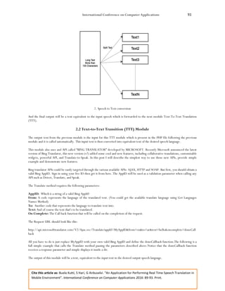 International Conference on Computer Applications 91
Cite this article as: Buela Kutti, S Hari, G Anbuselvi. “An Application for Performing Real Time Speech Translation in
Mobile Environment”. International Conference on Computer Applications 2016: 89-93. Print.
2. Speech to Text conversion
And the final output will be a text equivalent to the input speech which is forwarded to the next module Text-To-Text Translation
(TTT).
2.2 Text-to-Text Transition (TTT) Module
The output text from the previous module is the input for this TTT module which is present in the PHP file following the previous
module and it is called automatically. This input text is then converted into equivalent text of the desired speech language.
This module also uses and API called “BING TRANSLATOR” developed by MICROSOFT. Recently Microsoft announced the latest
version of Bing Translator, this new version (v2) added some cool and new features, including collaborative translations, customizable
widgets, powerful API, and Translate-to-Speak. In this post I will describe the simplest way to use those new APIs, provide simple
example and demonstrate new features.
Bing translator APIs could be easily targeted through the various available APIs: AJAX, HTTP and SOAP. But first, you should obtain a
valid Bing AppID. Sign-in using your live ID then get it from here. The AppID will be used as a validation parameter when calling any
API such as Detect, Translate, and Speak.
The Translate method requires the following parameters:
AppID: Which is a string of a valid Bing AppId?
From: A code represents the language of the translated text. (You could get the available translate language using Get Languages
Names Method)
To: Another code that represents the language to translate text into.
Text: And of course the text that's to be translated.
On Complete: The Call back function that will be called on the completion of the request.
The Request URL should look like this:
http://api.microsofttranslator.com/V2/Ajax.svc/Translate?appId=MyAppID&from=en&to=ar&text=hello&oncomplete=doneCall
back
All you have to do is just replace MyAppID with your own valid Bing AppID and define the doneCallback function.The following is a
full simple example that calls the Translate method passing the parameters described above.Notice that the doneCallback function
receives a response parameter and simple displays it inside a div.
The output of this module will be a text, equivalent to the input text in the desired output speech language.
 