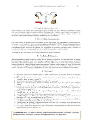 International Conference on Computer Applications 93
Cite this article as: Buela Kutti, S Hari, G Anbuselvi. “An Application for Performing Real Time Speech Translation in
Mobile Environment”. International Conference on Computer Applications 2016: 89-93. Print.
5. Working Model of Speech translation System
Speech translation can be initiated using voice dialing and speech commands. The speech API`s can be implemented using an
application over the phone or as an integrated service from the telephone providers. The above discussed method is only applicable for
one-way communication which allows only one person to speak at a time. The usage of such translation techniques should overcome
the distortion caused by noises during the conversation and provide an error free translation.
4. New Working Implementation
In the current scenario, the machine does not identify whether the given word is in past tense or present tense. By using the algorithm,
we search for a word to check if it is past or present by searching for the substrings, as “ed”, ”had”, ”Done”, etc., In the same manner,
we search for a number to determine if a given specified number is a key or a date or a normal number. If the strings before the point
of interest consist of dates, then we read the number as ‘date’, if the number has no reference to the speech then it is considered as a
‘normal number’. If authentications are available in the part of speech, then the number is evaluated as a ‘key’.
By increasing the pitch of the voice we can rectify the clock errors and incorrect recognitions.
5. Conclusion & Discussion
Such speech translation techniques can help the people of different languages to communicate with each other without any language
barriers. By doing so it brings the people of various religions, languages together. The telecommunication companies can also find
profit in this technique by providing this service at a nominal rate along with the normal call rates. There are speech translation
techniques such as Skype Translate, Verbmobil which do provide language translation for a few languages but neither of them provides
translation for Indian languages. Thus developing a technology for speech translation in Indian languages will not only be a great
invention in the field of natural language processing but also will provide as a great tool of communication for the people of India.
6. References
1. “Multilingual speech-to speech translation system for mobile consumer devices” by Seung Yun; Young-Jik Lee; Sang-Hun
Kim.
2. “An analysis of machine translation and speech synthesis in speech-to-speech translation system” by Hashimoto, K.;
Yamagishi, J.; Byrne, W.; King, S.; Tokuda, K.
3. “Development and application of multilingual speech translation” by Nakamura.S.
4. Mobile Speech-to-Speech Translation of Spontaneous Dialogs: An Overview of the Final Verbmobil System .Wolfgang
Wahlster
5. Jacob Benesty, M. Mohan Sondhi, and Yiteng Huang, Handbook of Speech Processing, Springer, 2008.Wiqas Ghai and
Navdeep Singh,“Literature Review on Automatic Speech Recognition”, International Journal of Computer Applications vol.
41– no.8, pp. 42-50, March 2012.
6. R K Aggarwal and M. Dave, “Markov Modeling in Hindi Speech Recognition System: A Review”, CSI Journal of
Computing, vol. 1, no.1,pp. 38-47, 2012.
7. Dev, A. (2009) ‘Effect of retroflex sounds on the recognition ofhindi voiced and unvoiced stops’, Journal.
8. Rajesh Kumar Aggarwal and M. Dave, “Acoustic modeling problem for automatic speech recognition system: advances and
refinements Part (Part II)”, Int J Speech Technol, pp. 309–320, 2011.
9. Kuldeep Kumar, Ankita Jain and R.K. Aggarwal, “A Hindi speech recognition system for connected words using HTK”, Int.
J. Computational Systems Engineering, vol. 1, no. 1, pp.25-32, 2012.
10. Kuldeep Kumar R. K. Aggarwal, “Hindi speech recognition system using HTK”, International Journal of Computing and
Business Research, vol. 2, issue 2, May 2011.
11. R.K. Aggarwal and M. Dave, “Performance evaluation ofsequentially combined heterogeneous feature streams for Hindi
speech recognition system”, 01 September 2011.
 