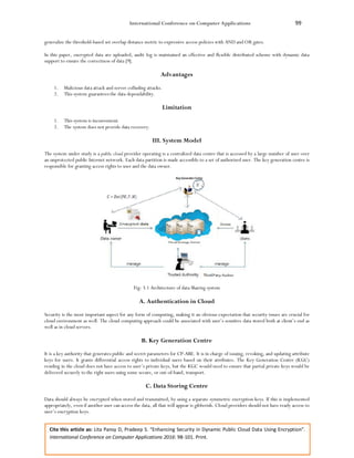 International Conference on Computer Applications 99
Cite this article as: Lita Pansy D, Pradeep S. “Enhancing Security in Dynamic Public Cloud Data Using Encryption”.
International Conference on Computer Applications 2016: 98-101. Print.
generalize the threshold-based set overlap distance metric to expressive access policies with AND and OR gates.
In this paper, encrypted data are uploaded, audit log is maintained an effective and flexible distributed scheme with dynamic data
support to ensure the correctness of data [9].
Advantages
1. Malicious data attack and server colluding attacks.
2. This system guarantees the data dependability.
Limitation
1. This system is inconvenient.
2. The system does not provide data recovery.
III. System Model
The system under study is a public cloud provider operating is a centralized data centre that is accessed by a large number of user over
an unprotected public Internet network. Each data partition is made accessible to a set of authorized user. The key generation centre is
responsible for granting access rights to user and the data owner.
Fig: 3.1 Architecture of data Sharing system
A. Authentication in Cloud
Security is the most important aspect for any form of computing, making it an obvious expectation that security issues are crucial for
cloud environment as well. The cloud computing approach could be associated with user’s sensitive data stored both at client’s end as
well as in cloud servers.
B. Key Generation Centre
It is a key authority that generates public and secret parameters for CP-ABE. It is in charge of issuing, revoking, and updating attribute
keys for users. It grants differential access rights to individual users based on their attributes. The Key Generation Centre (KGC)
residing in the cloud does not have access to user’s private keys, but the KGC would need to ensure that partial private keys would be
delivered securely to the right users using some secure, or out-of-band, transport.
C. Data Storing Centre
Data should always be encrypted when stored and transmitted, by using a separate symmetric encryption keys. If this is implemented
appropriately, even if another user can access the data, all that will appear is gibberish. Cloud providers should not have ready access to
user’s encryption keys.
 