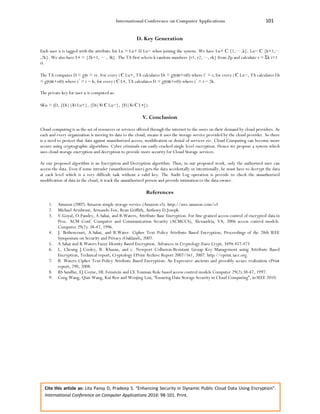 International Conference on Computer Applications 101
Cite this article as: Lita Pansy D, Pradeep S. “Enhancing Security in Dynamic Public Cloud Data Using Encryption”.
International Conference on Computer Applications 2016: 98-101. Print.
D. Key Generation
Each user u is tagged with the attribute list Lu = Lu+ U Lu− when joining the system. We have Lu+ С {1,··· ,k}, Lu− С {k+1,···
,2k}. We also have L∗ = {2k+1, ··· , 3k}. The TA first selects k random numbers {r1, r2, ···, rk} from Zp and calculate r = Σk i=1
ri.
The TA computes D = gγr = vr. For every i Є Lu+, TA calculates Di = gγ(αi+ri0) where i’ = i; for every i Є Lu−, TA calculates Di
= gγ(αi+ri0) where i΄ = i − k; for every i Є L∗, TA calculates Fi = gγ(αi+ri0) where i΄ = i − 2k.
The private key for user u is computed as:
SKu = (D, {Di||¥i Lu+}, {Di|¥i Є Lu−}, {Fi|¥i Є L∗}).
V. Conclusion
Cloud computing is as the set of resources or services offered through the internet to the users on their demand by cloud providers. As
each and every organization is moving its data to the cloud, means it uses the storage service provided by the cloud provider. So there
is a need to protect that data against unauthorized access, modification or denial of services etc. Cloud Computing can become more
secure using cryptographic algorithms. Cyber criminals can easily cracked single level encryption. Hence we propose a system which
uses cloud storage encryption and decryption to provide more security for Cloud Storage services.
As our proposed algorithm is an Encryption and Decryption algorithm. Thus, in our proposed work, only the authorized user can
access the data. Even if some intruder (unauthorized user) gets the data accidentally or intentionally, he must have to decrypt the data
at each level which is a very difficult task without a valid key. The Audit Log operation is provide to check the unauthorized
modification of data in the cloud, it track the unauthorized person and provide intimation to the data owner.
References
1. Amazon (2007) Amazon simple storage service (Amazon s3). http://aws.amazon.com/s3
2. Michael Armbrust, Armando Fox, Rean Griffith, Anthony D.Joseph.
3. V.Goyal, O.Pandey, A.Sahai, and B.Waters, Attribute Base Encryption. For fine grained access control of encrypted data in
Proc. ACM Conf. Computer and Communication Security (ACMCCS), Alexandria, VA, 2006 access control models.
Computer 29(2): 38-47, 1996.
4. J. Bethencourt, A.Sahai, and B.Water. Cipher Text Policy Attribute Based Encryption, Proceedings of the 28th IEEE
Symposium on Security and Privacy (Oakland), 2007.
5. A.Sahai and B.Waters Fuzzy Identity Based Encryption. Advances in Cryptology-Euro Crypt, 3494:457-473
6. L. Cheung J.Cooley, R. Khazan, and c. Newport Collusion-Resistant Group Key Management using Attribute Based
Encryption, Technical report, Cryptology EPrint Archive Report 2007/161, 2007. http://eprint.iacr.org.
7. B. Waters Cipher Text-Policy Attribute Based Encryption: An Expressive ancients and provably secure realization ePrint
report, 290, 2008.
8. RS Sandhu, EJ Coyne, HL Feinstein and CE Youman Role based access control models Computer 29(2):38-47, 1997.
9. Cong Wang, Qian Wang, Kui Ren and Wenjing Lou, “Ensuring Data Storage Security in Cloud Computing”, in IEEE 2010.
 