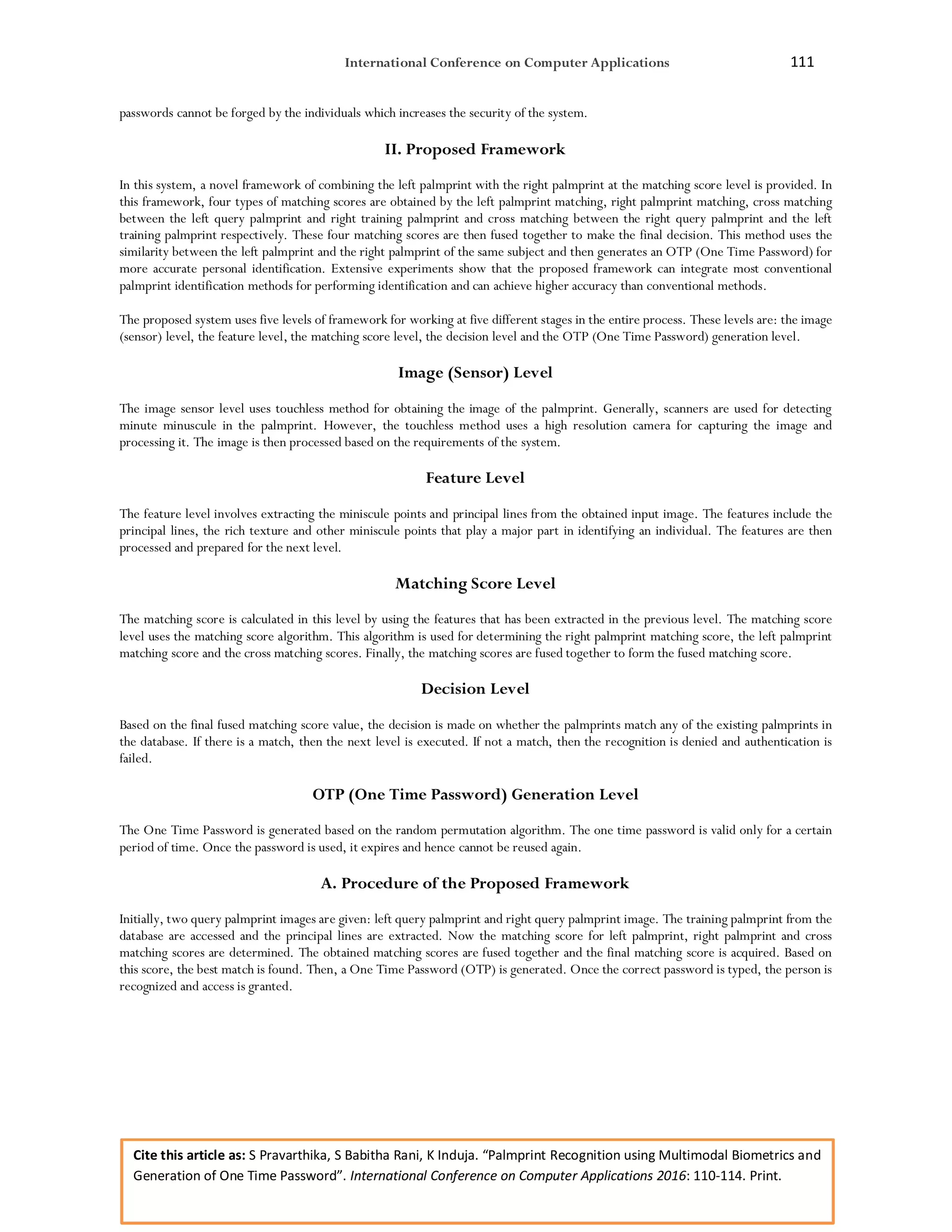 International Conference on Computer Applications 111
Cite this article as: S Pravarthika, S Babitha Rani, K Induja. “Palmprint Recognition using Multimodal Biometrics and
Generation of One Time Password”. International Conference on Computer Applications 2016: 110-114. Print.
passwords cannot be forged by the individuals which increases the security of the system.
II. Proposed Framework
In this system, a novel framework of combining the left palmprint with the right palmprint at the matching score level is provided. In
this framework, four types of matching scores are obtained by the left palmprint matching, right palmprint matching, cross matching
between the left query palmprint and right training palmprint and cross matching between the right query palmprint and the left
training palmprint respectively. These four matching scores are then fused together to make the final decision. This method uses the
similarity between the left palmprint and the right palmprint of the same subject and then generates an OTP (One Time Password) for
more accurate personal identification. Extensive experiments show that the proposed framework can integrate most conventional
palmprint identification methods for performing identification and can achieve higher accuracy than conventional methods.
The proposed system uses five levels of framework for working at five different stages in the entire process. These levels are: the image
(sensor) level, the feature level, the matching score level, the decision level and the OTP (One Time Password) generation level.
Image (Sensor) Level
The image sensor level uses touchless method for obtaining the image of the palmprint. Generally, scanners are used for detecting
minute minuscule in the palmprint. However, the touchless method uses a high resolution camera for capturing the image and
processing it. The image is then processed based on the requirements of the system.
Feature Level
The feature level involves extracting the miniscule points and principal lines from the obtained input image. The features include the
principal lines, the rich texture and other miniscule points that play a major part in identifying an individual. The features are then
processed and prepared for the next level.
Matching Score Level
The matching score is calculated in this level by using the features that has been extracted in the previous level. The matching score
level uses the matching score algorithm. This algorithm is used for determining the right palmprint matching score, the left palmprint
matching score and the cross matching scores. Finally, the matching scores are fused together to form the fused matching score.
Decision Level
Based on the final fused matching score value, the decision is made on whether the palmprints match any of the existing palmprints in
the database. If there is a match, then the next level is executed. If not a match, then the recognition is denied and authentication is
failed.
OTP (One Time Password) Generation Level
The One Time Password is generated based on the random permutation algorithm. The one time password is valid only for a certain
period of time. Once the password is used, it expires and hence cannot be reused again.
A. Procedure of the Proposed Framework
Initially, two query palmprint images are given: left query palmprint and right query palmprint image. The training palmprint from the
database are accessed and the principal lines are extracted. Now the matching score for left palmprint, right palmprint and cross
matching scores are determined. The obtained matching scores are fused together and the final matching score is acquired. Based on
this score, the best match is found. Then, a One Time Password (OTP) is generated. Once the correct password is typed, the person is
recognized and access is granted.
 