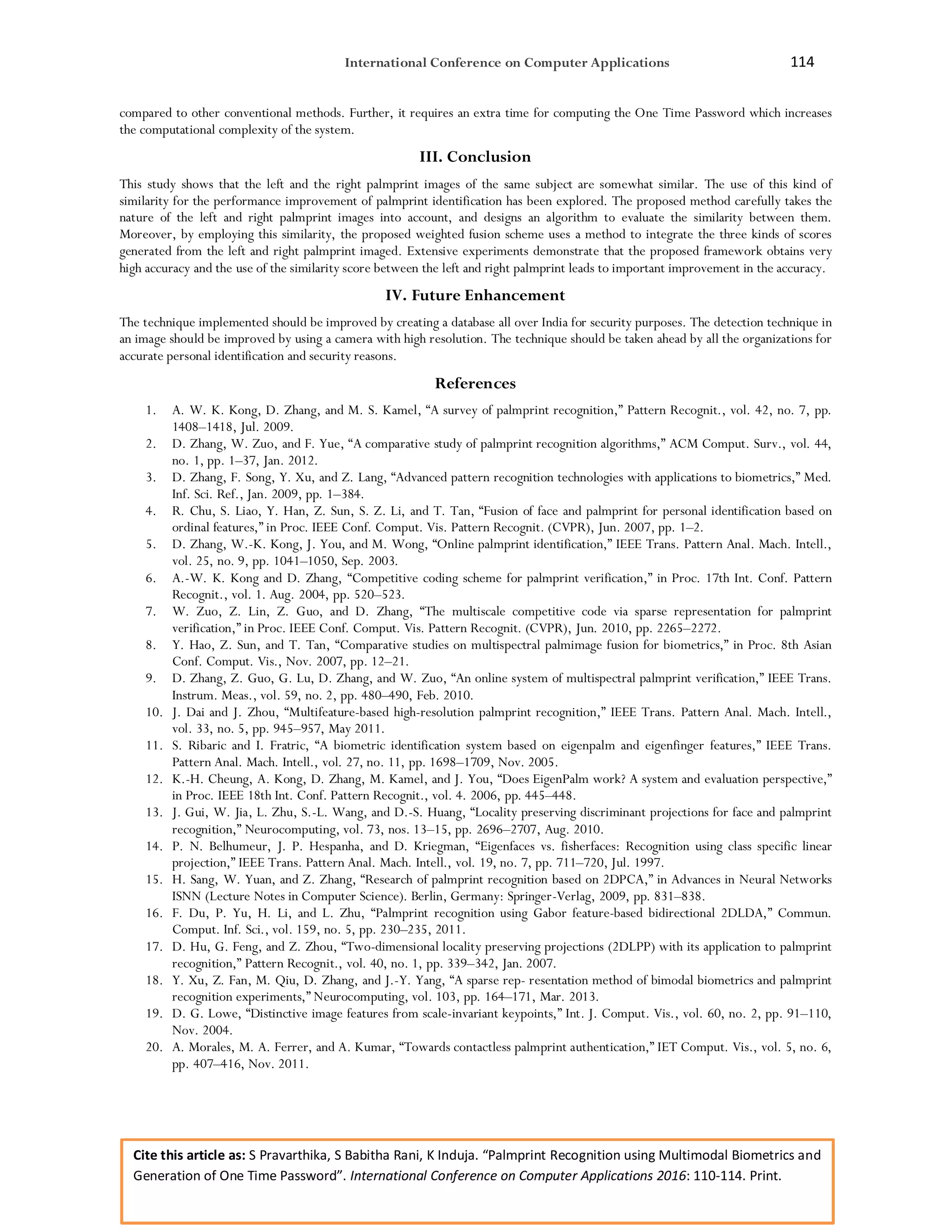 International Conference on Computer Applications 114
Cite this article as: S Pravarthika, S Babitha Rani, K Induja. “Palmprint Recognition using Multimodal Biometrics and
Generation of One Time Password”. International Conference on Computer Applications 2016: 110-114. Print.
compared to other conventional methods. Further, it requires an extra time for computing the One Time Password which increases
the computational complexity of the system.
III. Conclusion
This study shows that the left and the right palmprint images of the same subject are somewhat similar. The use of this kind of
similarity for the performance improvement of palmprint identification has been explored. The proposed method carefully takes the
nature of the left and right palmprint images into account, and designs an algorithm to evaluate the similarity between them.
Moreover, by employing this similarity, the proposed weighted fusion scheme uses a method to integrate the three kinds of scores
generated from the left and right palmprint imaged. Extensive experiments demonstrate that the proposed framework obtains very
high accuracy and the use of the similarity score between the left and right palmprint leads to important improvement in the accuracy.
IV. Future Enhancement
The technique implemented should be improved by creating a database all over India for security purposes. The detection technique in
an image should be improved by using a camera with high resolution. The technique should be taken ahead by all the organizations for
accurate personal identification and security reasons.
References
1. A. W. K. Kong, D. Zhang, and M. S. Kamel, “A survey of palmprint recognition,” Pattern Recognit., vol. 42, no. 7, pp.
1408–1418, Jul. 2009.
2. D. Zhang, W. Zuo, and F. Yue, “A comparative study of palmprint recognition algorithms,” ACM Comput. Surv., vol. 44,
no. 1, pp. 1–37, Jan. 2012.
3. D. Zhang, F. Song, Y. Xu, and Z. Lang, “Advanced pattern recognition technologies with applications to biometrics,” Med.
Inf. Sci. Ref., Jan. 2009, pp. 1–384.
4. R. Chu, S. Liao, Y. Han, Z. Sun, S. Z. Li, and T. Tan, “Fusion of face and palmprint for personal identification based on
ordinal features,” in Proc. IEEE Conf. Comput. Vis. Pattern Recognit. (CVPR), Jun. 2007, pp. 1–2.
5. D. Zhang, W.-K. Kong, J. You, and M. Wong, “Online palmprint identification,” IEEE Trans. Pattern Anal. Mach. Intell.,
vol. 25, no. 9, pp. 1041–1050, Sep. 2003.
6. A.-W. K. Kong and D. Zhang, “Competitive coding scheme for palmprint verification,” in Proc. 17th Int. Conf. Pattern
Recognit., vol. 1. Aug. 2004, pp. 520–523.
7. W. Zuo, Z. Lin, Z. Guo, and D. Zhang, “The multiscale competitive code via sparse representation for palmprint
verification,” in Proc. IEEE Conf. Comput. Vis. Pattern Recognit. (CVPR), Jun. 2010, pp. 2265–2272.
8. Y. Hao, Z. Sun, and T. Tan, “Comparative studies on multispectral palmimage fusion for biometrics,” in Proc. 8th Asian
Conf. Comput. Vis., Nov. 2007, pp. 12–21.
9. D. Zhang, Z. Guo, G. Lu, D. Zhang, and W. Zuo, “An online system of multispectral palmprint verification,” IEEE Trans.
Instrum. Meas., vol. 59, no. 2, pp. 480–490, Feb. 2010.
10. J. Dai and J. Zhou, “Multifeature-based high-resolution palmprint recognition,” IEEE Trans. Pattern Anal. Mach. Intell.,
vol. 33, no. 5, pp. 945–957, May 2011.
11. S. Ribaric and I. Fratric, “A biometric identification system based on eigenpalm and eigenfinger features,” IEEE Trans.
Pattern Anal. Mach. Intell., vol. 27, no. 11, pp. 1698–1709, Nov. 2005.
12. K.-H. Cheung, A. Kong, D. Zhang, M. Kamel, and J. You, “Does EigenPalm work? A system and evaluation perspective,”
in Proc. IEEE 18th Int. Conf. Pattern Recognit., vol. 4. 2006, pp. 445–448.
13. J. Gui, W. Jia, L. Zhu, S.-L. Wang, and D.-S. Huang, “Locality preserving discriminant projections for face and palmprint
recognition,” Neurocomputing, vol. 73, nos. 13–15, pp. 2696–2707, Aug. 2010.
14. P. N. Belhumeur, J. P. Hespanha, and D. Kriegman, “Eigenfaces vs. fisherfaces: Recognition using class specific linear
projection,” IEEE Trans. Pattern Anal. Mach. Intell., vol. 19, no. 7, pp. 711–720, Jul. 1997.
15. H. Sang, W. Yuan, and Z. Zhang, “Research of palmprint recognition based on 2DPCA,” in Advances in Neural Networks
ISNN (Lecture Notes in Computer Science). Berlin, Germany: Springer-Verlag, 2009, pp. 831–838.
16. F. Du, P. Yu, H. Li, and L. Zhu, “Palmprint recognition using Gabor feature-based bidirectional 2DLDA,” Commun.
Comput. Inf. Sci., vol. 159, no. 5, pp. 230–235, 2011.
17. D. Hu, G. Feng, and Z. Zhou, “Two-dimensional locality preserving projections (2DLPP) with its application to palmprint
recognition,” Pattern Recognit., vol. 40, no. 1, pp. 339–342, Jan. 2007.
18. Y. Xu, Z. Fan, M. Qiu, D. Zhang, and J.-Y. Yang, “A sparse rep- resentation method of bimodal biometrics and palmprint
recognition experiments,” Neurocomputing, vol. 103, pp. 164–171, Mar. 2013.
19. D. G. Lowe, “Distinctive image features from scale-invariant keypoints,” Int. J. Comput. Vis., vol. 60, no. 2, pp. 91–110,
Nov. 2004.
20. A. Morales, M. A. Ferrer, and A. Kumar, “Towards contactless palmprint authentication,” IET Comput. Vis., vol. 5, no. 6,
pp. 407–416, Nov. 2011.
 