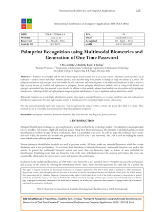International Conference on Computer Applications 110
Cite this article as: S Pravarthika, S Babitha Rani, K Induja. “Palmprint Recognition using Multimodal Biometrics and
Generation of One Time Password”. International Conference on Computer Applications 2016: 110-114. Print.
International Conference on Computer Applications 2016 [ICCA 2016]
ISBN 978-81-929866-5-4 VOL 05
Website icca.co.in eMail icca@asdf.res.in
Received 14 – March– 2016 Accepted 02 - April – 2016
Article ID ICCA022 eAID ICCA.2016.022
Palmprint Recognition using Multimodal Biometrics and
Generation of One Time Password
S Pravarthika1
, S Babitha Rani2
, K Induja3
2
Assistant Professor, 1,3
Department of Information Technology Department of Information Technology
Meenakshi College of Engineering, K K Nagar, Chennai, India
Abstract— Biometrics was developed with the aim of improving the overall security level in all society contexts. A biometric system describes a set of
techniques to analyze certain individual's biometric features, store and then using those patterns to identify or verify the identity of a person. The
palmprint contains not only principal curves and wrinkles but also rich texture and miniscule points, so the palmprint identification is able to achieve a
high accuracy because of available rich information in palmprint. Various palmprint identification methods, such as coding based methods and
principal curve methods have been proposed in past decades. In addition to these methods, subspace based methods can also perform well for palmprint
identification. Combining the left and right palmprint images to perform multibiometrics is easy to implement and can obtain better results.
Multimodal biometrics can provide higher identification accuracy than single or unimodal biometrics, so it is more suitable for some real-world personal
identification applications that need high-standard security. A onetime password is included for higher security and accuracy.
One time passwords generally expire after using once. They are generated for using it within a certain time period after which it is useless. These
passwords are set as a secondary security measure for the primary palmprint recognition.
Keywords—palmprints, biometrics, multimodal biometrics, One Time Password, matching score, feature extraction
I. INTRODUCTION
Palmprint Identification technique is a growing biometric security method in the technology market. The palmprint contains principal
curves, wrinkles, rich texture, depth and miniscule points. Using these biometric features, the palmprint is identified and the personal
identification is verified. In spite of these verifications, there is a possibility of an error. In order to make this technique more secure
and more stable, the method also includes the generation of an OTP (One Time Password). The OTP is used for making the system
more reliable more efficient and trustworthy.
Various palmprint identification methods are used in previous works. All those works use unimodal biometrics which has certain
limitations such as low performance. To overcome those limitations of unimodal biometrics, multimodal biometrics are used in this
system. In general the multimodal biometric system uses more than one biometric input or feature of same individual for
identification. Combining more than one biometric trait of the same individual increases the accuracy and reduces the error rate
considerably which makes the system more secure and increases the performance.
In addition to the multimodal biometrics, an OTP (One Time Password) is also included. This OTP further increases the performance
and accuracy of the system by reducing the identification errors. Since, these one-time passwords are valid only for a period, the
This paper is prepared exclusively for International Conference on Computer Applications 2016 [ICCA 2016] which is published by ASDF International,
Registered in London, United Kingdom under the directions of the Editor-in-Chief Dr Gunasekaran Gunasamy and Editors Dr. Daniel James, Dr. Kokula Krishna
Hari Kunasekaran and Dr. Saikishore Elangovan. Permission to make digital or hard copies of part or all of this work for personal or classroom use is granted
without fee provided that copies are not made or distributed for profit or commercial advantage, and that copies bear this notice and the full citation on the first
page. Copyrights for third-party components of this work must be honoured. For all other uses, contact the owner/author(s). Copyright Holder can be reached at
copy@asdf.international for distribution.
2016 © Reserved by Association of Scientists, Developers and Faculties [www.ASDF.international]
 