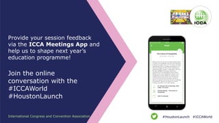 Provide your session feedback
via the ICCA Meetings App and
help us to shape next year’s
education programme!
Join the online
conversation with the
#ICCAWorld
#HoustonLaunch
International Congress and Convention Association #ICCAWorld#HoustonLaunch
 