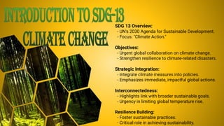 SDG 13 Overview:
- UN's 2030 Agenda for Sustainable Development.
- Focus: "Climate Action."
Objectives:
- Urgent global collaboration on climate change.
- Strengthen resilience to climate-related disasters.
Strategic Integration:
- Integrate climate measures into policies.
- Emphasizes immediate, impactful global actions.
Interconnectedness:
- Highlights link with broader sustainable goals.
- Urgency in limiting global temperature rise.
Resilience Building:
- Foster sustainable practices.
- Critical role in achieving sustainability.
 