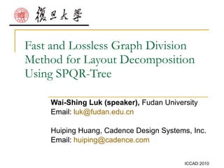 Fast and Lossless Graph Division Method for Layout Decomposition Using SPQR-Tree Wai-Shing Luk (speaker),  Fudan University Email:  [email_address]   Huiping Huang, Cadence Design Systems, Inc. Email:  [email_address]   
