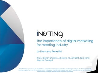 The importance of digital marketing
for meeting industry
by Franceso Berrettini
ICCA, Iberian Chapter, Albufeira, 16 Abril 2015, Epic Sana
Algarve, Portugal
The information contained in this presentation is confidential and proprietary to Inesting - Marketing Tecnológico, SA. the recipient of this
document agrees that they will not disclose to any third party or otherwise use this presentation or any purpose other than an evaluation of
this proposal or its offerings, reproduction or distribution is prohibited.
 