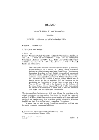 Intl. Handbook on Comm. Arb. Suppl. 96
October 2017 Ireland – 1
IRELAND
Michael M. Collins SC* and Gearoid Carey**
including
ANNEX I: Arbitration Act 2010 (Number 1 of 2010)
Chapter I. Introduction
1. THE LAW ON ARBITRATION
a. Model Law
Ireland’s Arbitration Act 2010 (Number 1 of 2010) (“Arbitration Act 2010”, or
“the Act”) is based on the UNCITRAL Model Law on International
Commercial Arbitration (the “UNCITRAL Model Law” or “Model Law”) in
its 2006 manifestation. The Preamble to the Arbitration Act 2010 (see Annex I
hereto) sets out its scope:
“An Act to further and better facilitate resolution of disputes by arbitration;
to give the force of law to the UNCITRAL Model Law on International
Commercial Arbitration (as amended by the United Nations Commission on
International Trade Law on 7 July 2006) in respect of both international
arbitration and other arbitration; to give the force of law to the Protocol on
Arbitration Clauses opened at Geneva on the 24th day of September 1923,
the Convention on the Execution of Foreign Arbitral Awards done at
Geneva on the 26th day of September 1927, the Convention on the
Recognition and Enforcement of Foreign Arbitral Awards done at New
York on 10 June 1958 and to the Convention on the Settlement of
Investment Disputes between States and Nationals of Other States opened
for signature in Washington on 18 March 1965; to repeal the Arbitration
Acts 1954 to 1998; and to provide for related matters.”
The structure of the Arbitration Act 2010 is as follows: the provisions of the
Act giving force of law to the various Conventions (as noted in the Preamble)
and the UNCITRAL Model Law are first set out, together with some additional
provisions and modifications; these provisions are then followed by Schedules
in which one finds the text of the Model Law and the Conventions.
The Model Law has been adopted virtually unchanged into Irish law save
for certain very minor changes and additions.
* Senior Counsel at the Irish Bar and at Monckton Chambers, London.
** Senior associate solicitor, Matheson, Dublin.
 