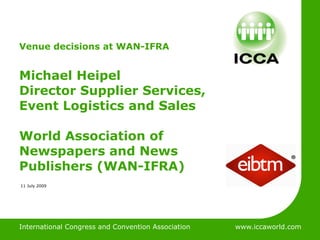 International Congress & Convention Association



Venue decisions at WAN-IFRA


Michael Heipel
Director Supplier Services,
Event Logistics and Sales

World Association of
Newspapers and News
Publishers (WAN-IFRA)
11 July 2009




International Congress and Convention Association    www.iccaworld.com
 