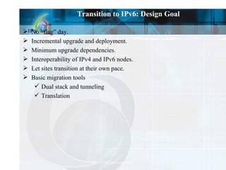 Transition to IPv6: Design Goal No “flag” day. Incremental upgrade and deployment. Minimum upgrade dependencies. Interoperability of IPv4 and IPv6 nodes. Let sites transition at their own pace. Basic migration tools Dual stack and tunneling Translation 