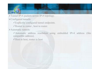 Tunnel IPv6 packets across IPv4 topology. Configured tunnels: Explicitly configured tunnel endpoints. Router to router , host to router. Automatic tunnels: Automatic address resolution using embedded IPv4 address (like IPv4-compatible address). Host to host, router to host. 