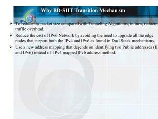 Why BD-SIIT Transition Mechanism To reduce the packet size compared with Tunneling Algorithms, in turn, reducing  traffic overhead. Reduce the cost of IPv6 Network by avoiding the need to upgrade all the edge  nodes that support both the IPv4 and IPv6 as found in Dual Stack mechanisms. Use a new address mapping that depends on identifying two Public addresses (IPv4 and IPv6) instead of  IPv4 mapped IPv6 address method. 
