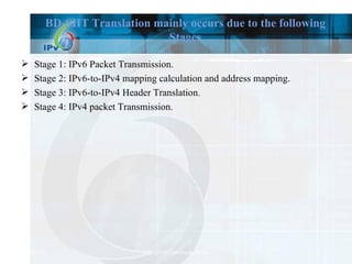 BD-SIIT Translation mainly occurs due to the following Stages Stage 1: IPv6 Packet Transmission. Stage 2: IPv6-to-IPv4 mapping calculation and address mapping. Stage 3: IPv6-to-IPv4 Header Translation. Stage 4: IPv4 packet Transmission. 