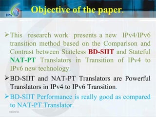 Objective of the paper . This  research work  presents a new  IPv4/IPv6 transition method based on the Comparison and Contrast between Stateless  BD-SIIT  and Stateful  NAT-PT  Translators in Transition of IPv4 to IPv6 new technology .  BD-SIIT and NAT-PT Translators are Powerful Translators in IPv4 to IPv6 Transition . BD-SIIT Performance is really good as compared to NAT-PT Translator. 01/28/11 