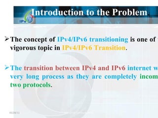 Introduction to the Problem . The concept of  IPv4/IPv6 transitioning  is one of the hot vigorous topic in  IPv4/IPv6 Transition . The  transition between IPv4 and IPv6  internet will be a very long process as they are completely  incompatible two protocols . 01/28/11 