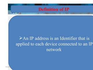 Definition of IP . An IP address is an Identifier that is applied to each device connected to an IP network . 01/28/11 