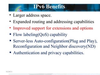 IPv6 Benefits . Larger address space. Expanded routing and addressing capabilities Improved support for extensions and options Flow labeling(QoS) capability Server-less Auto-configuration(Plug and Play), Reconfiguration and Neighbor discovery(ND) Authentication and privacy capabilities. 01/28/11 