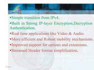 Simple transition from IPv4. Built in Strong IP-layer Encryption,Decryption and Authentication . Real time applications like Video & Audio. More efficient and Robust mobility mechanisms. Improved support for options and extensions. Streamed Header format simplification . 01/28/11 