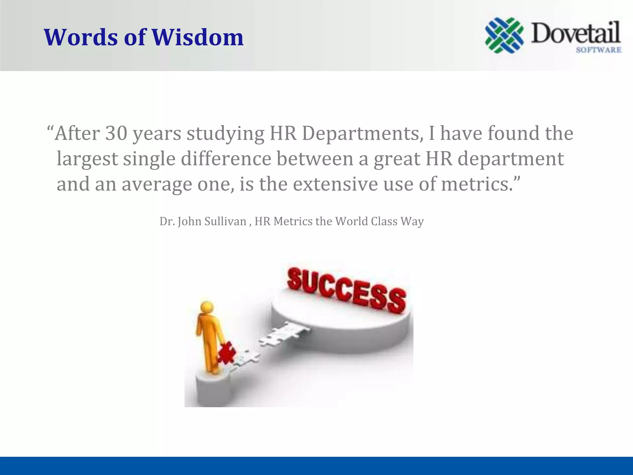 Words of Wisdom


“After 30 years studying HR Departments, I have found the
 largest single difference between a great HR department
 and an average one, is the extensive use of metrics.”
            Dr. John Sullivan , HR Metrics the World Class Way
 