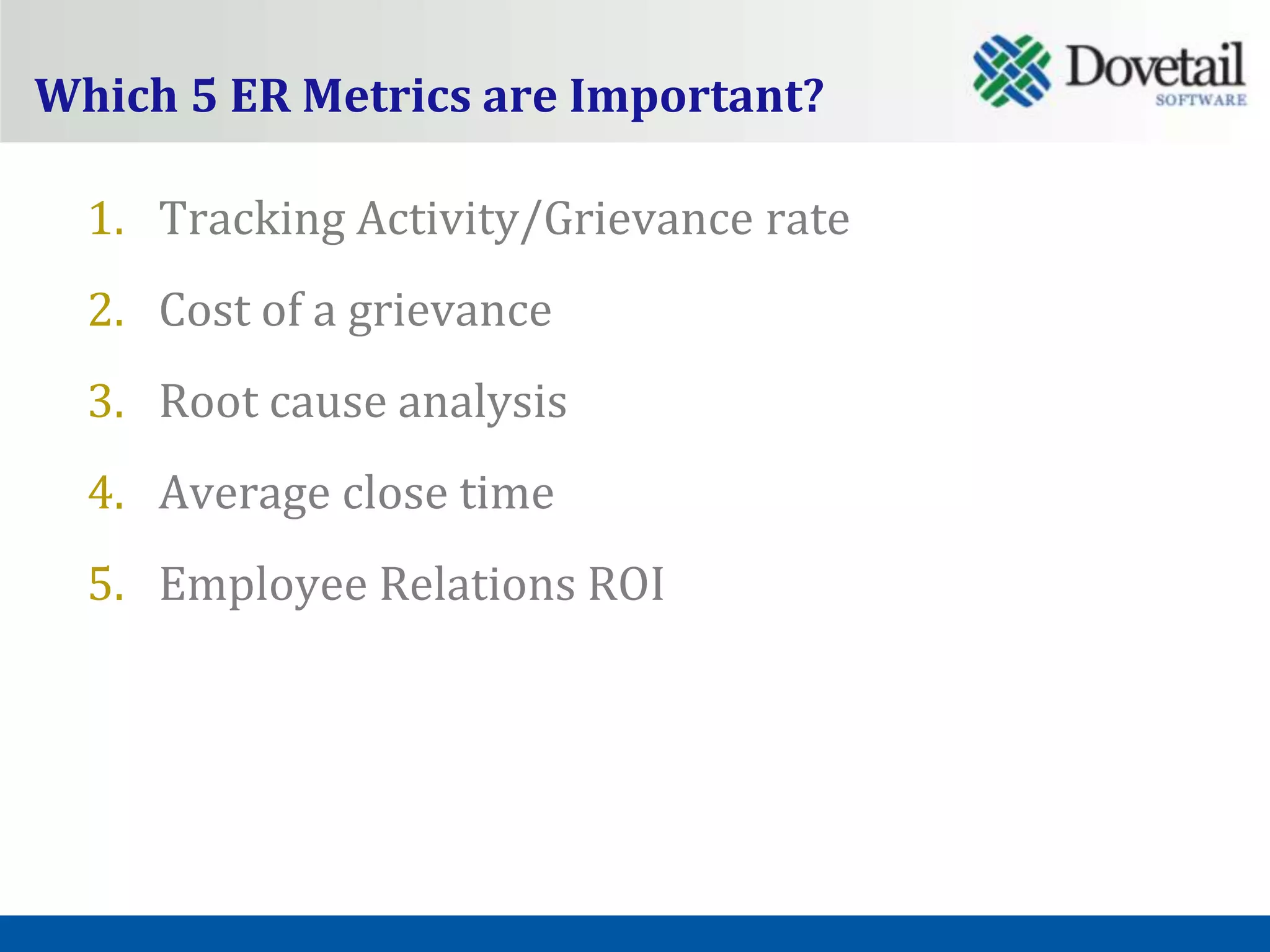 Which 5 ER Metrics are Important?

  1. Tracking Activity/Grievance rate
  2. Cost of a grievance
  3. Root cause analysis
  4. Average close time
  5. Employee Relations ROI
 
