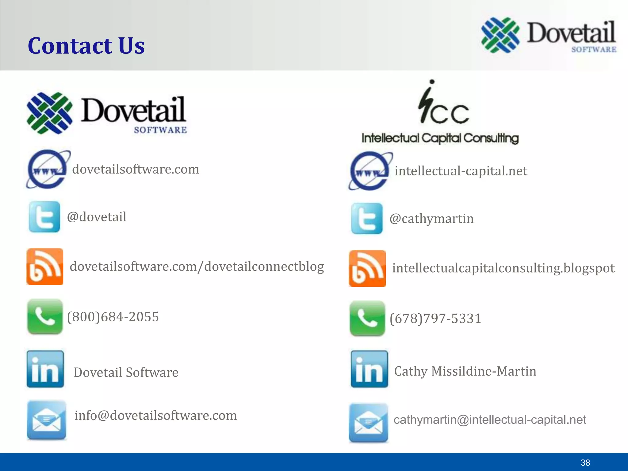 Contact Us



   dovetailsoftware.com                       intellectual-capital.net


   @dovetail                                  @cathymartin


   dovetailsoftware.com/dovetailconnectblog   intellectualcapitalconsulting.blogspot


   (800)684-2055                              (678)797-5331


    Dovetail Software                         Cathy Missildine-Martin


    info@dovetailsoftware.com                 cathymartin@intellectual-capital.net


                                                                                38
 