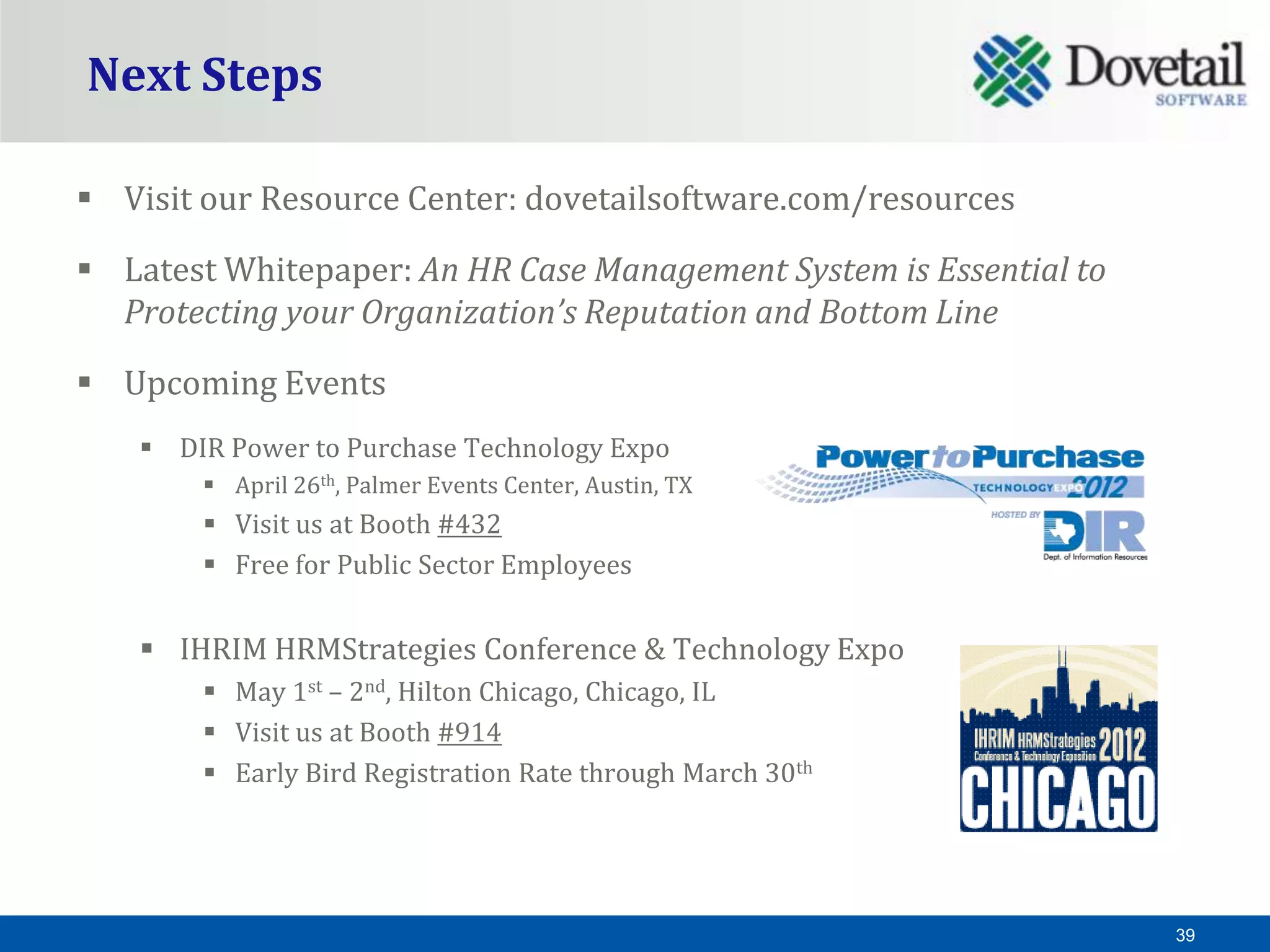 Next Steps

 Visit our Resource Center: dovetailsoftware.com/resources

 Latest Whitepaper: An HR Case Management System is Essential to
  Protecting your Organization’s Reputation and Bottom Line

 Upcoming Events
     DIR Power to Purchase Technology Expo
         April 26th, Palmer Events Center, Austin, TX
         Visit us at Booth #432
         Free for Public Sector Employees


     IHRIM HRMStrategies Conference & Technology Expo
         May 1st – 2nd, Hilton Chicago, Chicago, IL
         Visit us at Booth #914
         Early Bird Registration Rate through March 30th




                                                                    39
 