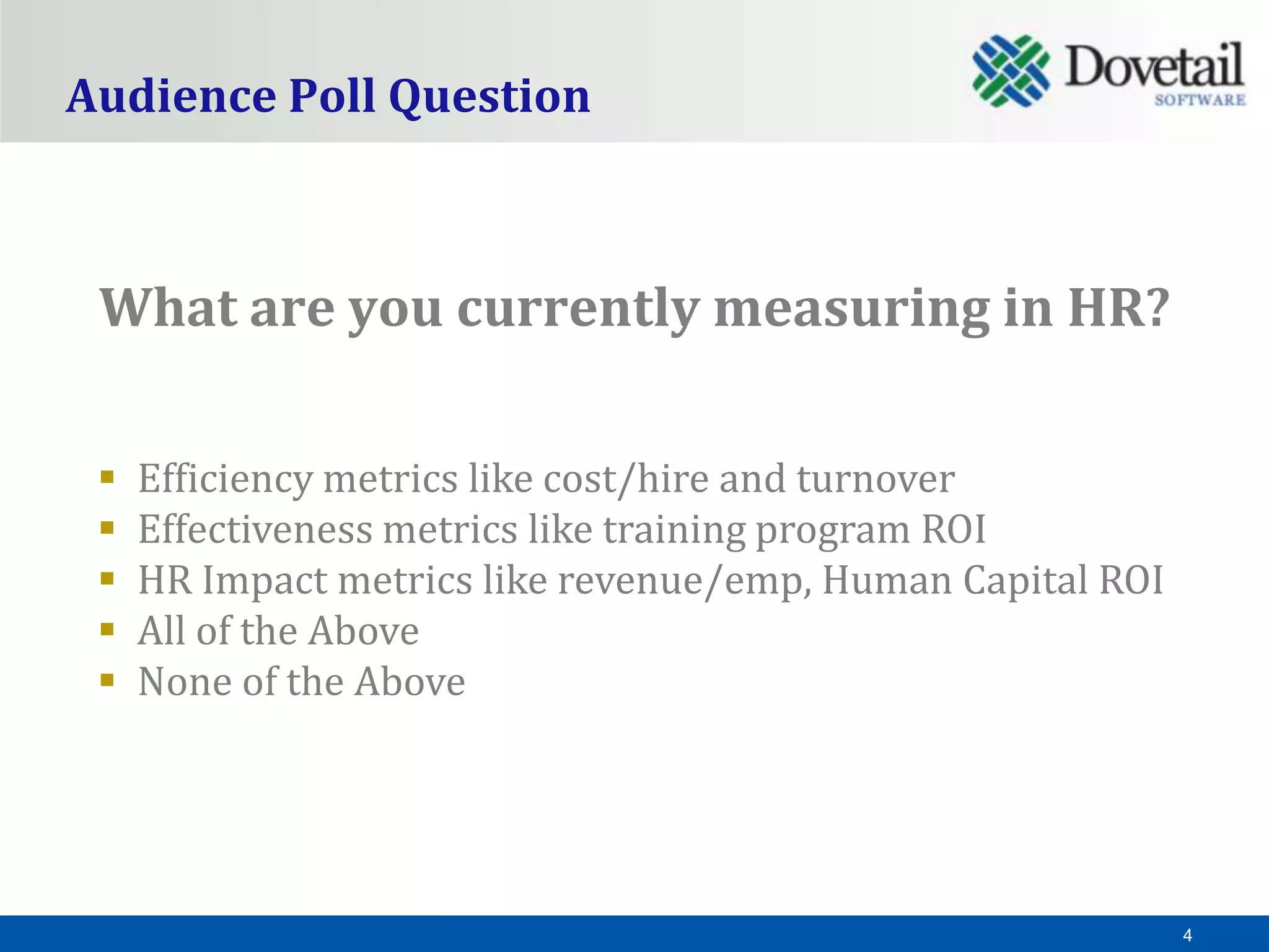 Audience Poll Question



 What are you currently measuring in HR?

    Efficiency metrics like cost/hire and turnover
    Effectiveness metrics like training program ROI
    HR Impact metrics like revenue/emp, Human Capital ROI
    All of the Above
    None of the Above




                                                             4
 