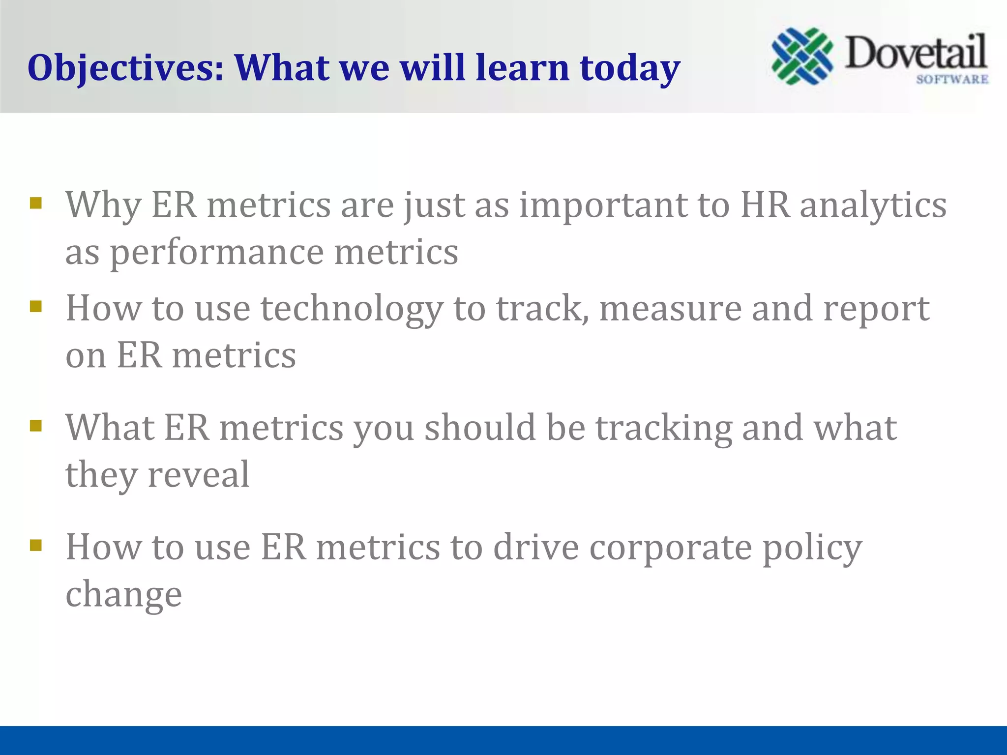 Objectives: What we will learn today


 Why ER metrics are just as important to HR analytics
  as performance metrics
 How to use technology to track, measure and report
  on ER metrics
 What ER metrics you should be tracking and what
  they reveal
 How to use ER metrics to drive corporate policy
  change
 