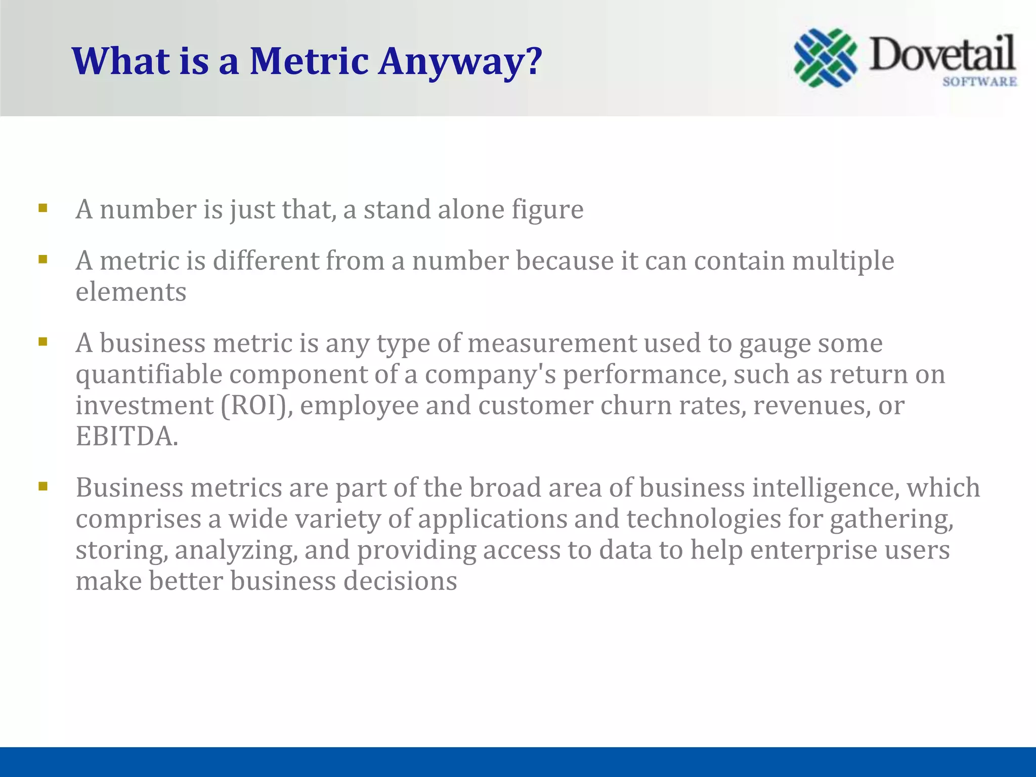 What is a Metric Anyway?


 A number is just that, a stand alone figure
 A metric is different from a number because it can contain multiple
  elements
 A business metric is any type of measurement used to gauge some
  quantifiable component of a company's performance, such as return on
  investment (ROI), employee and customer churn rates, revenues, or
  EBITDA.
 Business metrics are part of the broad area of business intelligence, which
  comprises a wide variety of applications and technologies for gathering,
  storing, analyzing, and providing access to data to help enterprise users
  make better business decisions
 