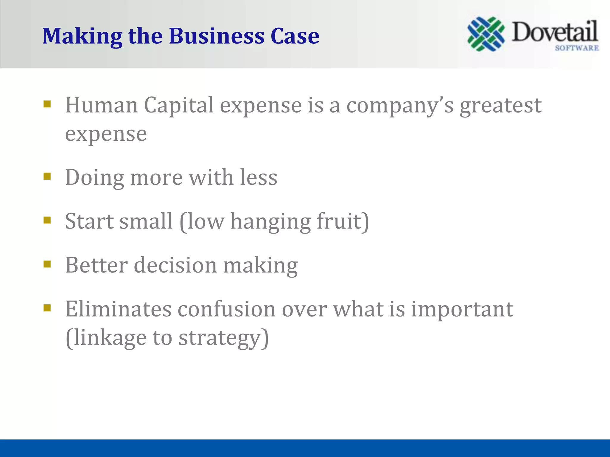 Making the Business Case

 Human Capital expense is a company’s greatest
  expense
 Doing more with less
 Start small (low hanging fruit)
 Better decision making
 Eliminates confusion over what is important
  (linkage to strategy)
 