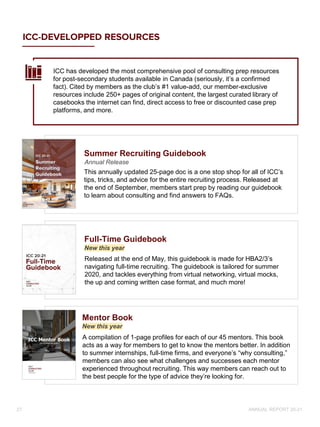 ICC-DEVELOPPED RESOURCES
Released at the end of May, this guidebook is made for HBA2/3’s
navigating full-time recruiting. The guidebook is tailored for summer
2020, and tackles everything from virtual networking, virtual mocks,
the up and coming written case format, and much more!
Full-Time Guidebook
New this year
This annually updated 25-page doc is a one stop shop for all of ICC’s
tips, tricks, and advice for the entire recruiting process. Released at
the end of September, members start prep by reading our guidebook
to learn about consulting and find answers to FAQs.
Summer Recruiting Guidebook
Annual Release
A compilation of 1-page profiles for each of our 45 mentors. This book
acts as a way for members to get to know the mentors better. In addition
to summer internships, full-time firms, and everyone’s “why consulting,”
members can also see what challenges and successes each mentor
experienced throughout recruiting. This way members can reach out to
the best people for the type of advice they’re looking for.
Mentor Book
New this year
ICC has developed the most comprehensive pool of consulting prep resources
for post-secondary students available in Canada (seriously, it’s a confirmed
fact). Cited by members as the club’s #1 value-add, our member-exclusive
resources include 250+ pages of original content, the largest curated library of
casebooks the internet can find, direct access to free or discounted case prep
platforms, and more.
ANNUAL REPORT 20-21
27
 