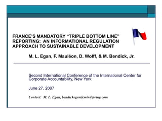 FRANCE’S MANDATORY “TRIPLE BOTTOM LINE” REPORTING:  AN INFORMATIONAL REGULATION APPROACH TO SUSTAINABLE DEVELOPMENT M. L. Egan, F.  Mauléon , D. Wolff, & M. Bendick, Jr. Second International Conference of the International Center for Corporate Accountability, New York June 27, 2007 Contact:  M. L. Egan, bendickegan@mindspring.com 