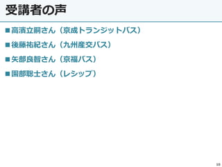受講者の声
10
◼高濱立嗣さん（京成トランジットバス）
◼後藤祐紀さん（九州産交バス）
◼矢部良智さん（京福バス）
◼園部聡士さん（レシップ）
 