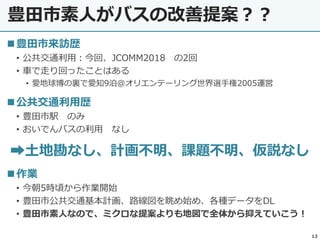 豊田市素人がバスの改善提案？？
13
◼豊田市来訪歴
• 公共交通利用：今回、JCOMM2018 の2回
• 車で走り回ったことはある
• 愛地球博の裏で愛知9泊@オリエンテーリング世界選手権2005運営
◼公共交通利用歴
• 豊田市駅 のみ
• おいでんバスの利用 なし
➡土地勘なし、計画不明、課題不明、仮説なし
◼作業
• 今朝5時頃から作業開始
• 豊田市公共交通基本計画、路線図を眺め始め、各種データをDL
• 豊田市素人なので、ミクロな提案よりも地図で全体から抑えていこう！
 