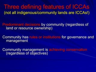 Three defining features of ICCAs
(not all indigenous/community lands are ICCAs!)
Predominant decisions by community (regardless of
land or resource ownership)
Community has rules or institutions for governance and
management
Community management is achieving conservation
(regardless of objectives)
 