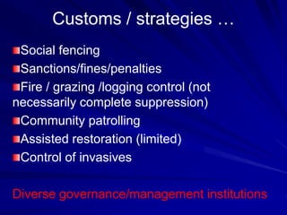 Customs / strategies …
Social fencing
Sanctions/fines/penalties
Fire / grazing /logging control (not
necessarily complete suppression)
Community patrolling
Assisted restoration (limited)
Control of invasives
Diverse governance/management institutions
 
