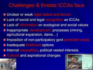 Challenges & threats ICCAs face
Unclear or weak legal status and tenure
Lack of social and legal recognition as ICCAs
Lack of information on ecological and social values
Inappropriate ‘development’ processes (mining,
agricultural expansion, dams…)
Imposition of non-participatory govt protected areas
Inadequate livelihood options
Internal inequalities, political vested interests
Cultural and aspirational changes
 