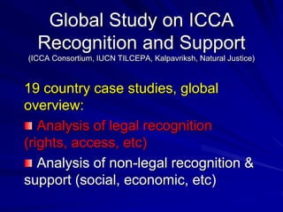 Global Study on ICCA
Recognition and Support
(ICCA Consortium, IUCN TILCEPA, Kalpavriksh, Natural Justice)
19 country case studies, global
overview:
Analysis of legal recognition
(rights, access, etc)
Analysis of non-legal recognition &
support (social, economic, etc)
 