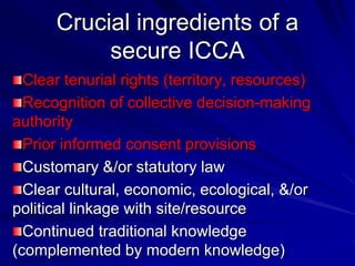 Crucial ingredients of a
secure ICCA
Clear tenurial rights (territory, resources)
Recognition of collective decision-making
authority
Prior informed consent provisions
Customary &/or statutory law
Clear cultural, economic, ecological, &/or
political linkage with site/resource
Continued traditional knowledge
(complemented by modern knowledge)
 