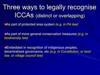 Three ways to legally recognise
ICCAs (distinct or overlapping)
As part of protected area system (e.g. in PA law)
As part of more general conservation measures (e.g. in
biodiversity law)
Embedded in recognition of indigenous peoples,
decentralised governance, etc (e.g. in Constitution, or land
law, or village council law)
 