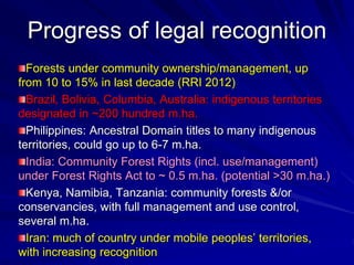 Progress of legal recognition
Forests under community ownership/management, up
from 10 to 15% in last decade (RRI 2012)
Brazil, Bolivia, Columbia, Australia: indigenous territories
designated in ~200 hundred m.ha.
Philippines: Ancestral Domain titles to many indigenous
territories, could go up to 6-7 m.ha.
India: Community Forest Rights (incl. use/management)
under Forest Rights Act to ~ 0.5 m.ha. (potential >30 m.ha.)
Kenya, Namibia, Tanzania: community forests &/or
conservancies, with full management and use control,
several m.ha.
Iran: much of country under mobile peoples’ territories,
with increasing recognition
 