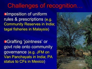 Challenges of recognition…
Imposition of uniform
rules & prescriptions (e.g.
Community Reserves in India;
tagal fisheries in Malaysia)
Grafting ‘jointness’ or
govt role onto community
governance (e.g. JFM on
Van Panchayats in India; PA
status to CFs in Mexico)
 