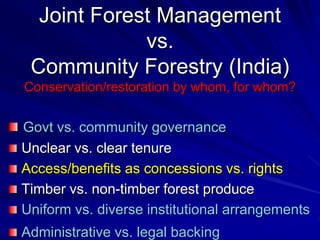 Joint Forest Management
vs.
Community Forestry (India)
Conservation/restoration by whom, for whom?
Govt vs. community governance
Unclear vs. clear tenure
Access/benefits as concessions vs. rights
Timber vs. non-timber forest produce
Uniform vs. diverse institutional arrangements
Administrative vs. legal backing
 